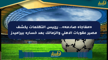 «مفاجأة صادمة».. رئيس التظلمات يكشف مصير عقوبات الأهلي والزمالك بعد خسارة بيراميدز